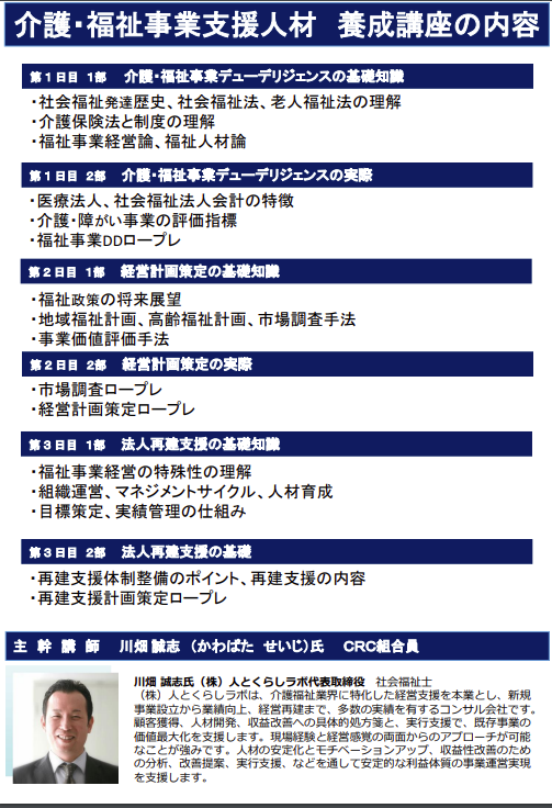 介護福祉事業支援 にむけ、介護 福祉事業 の現状と未来にスポットをあて、本業界に精通した専門家、川端氏(株式会社 人とくらしラボ 代表取締役)に介護・福祉事業経営の現状分析と動向を知り、業界の特長と厳しい現状、収益構造、業界展望と再建・承継支援についてご講演をいただきます。本養成講座では、介護福祉事業支援に必要な知識と考え方について学習し、現場支援で活躍できる人材を養成します。