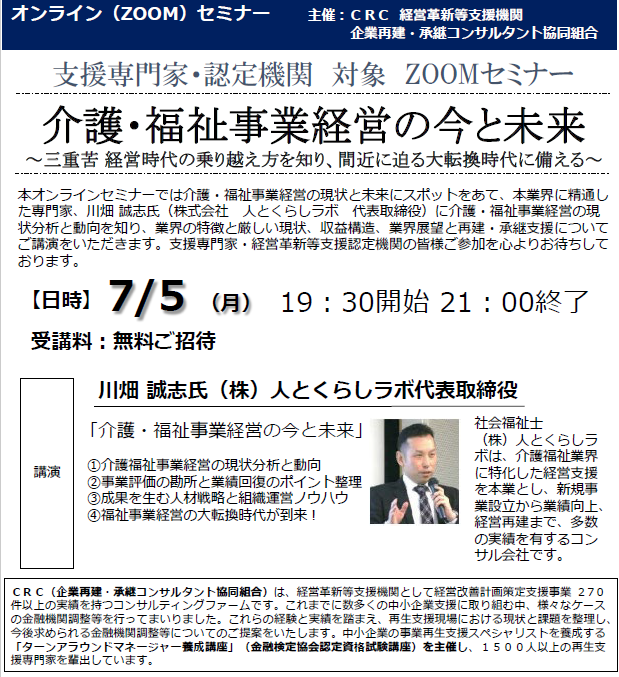 介護福祉 事業経営の現状と未来にスポットをあて、本業界に精通した専門家川端氏に 介護福祉事業経営 の現状分析と動向を知り、業界の特長と厳しい現状、収益構造、業界展望と再生・承継支援についてご講演をいただきます。