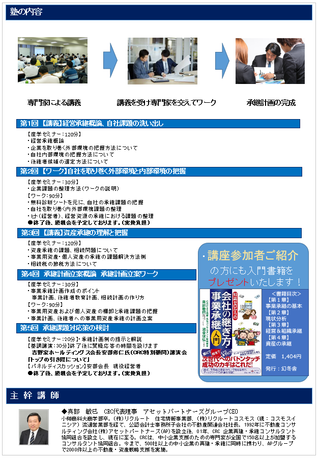 事業承継塾 とは、専門家と一緒に承継計画作成を行う、経営のバトンタッチに向けた経営者のための塾。承継塾の特典①無料個別相談 ②吉野家HD安部会長の特別講演 ③専門家による事業承継塾 計画策定サポート ④事業承継に関する入門書の贈呈 ⑤懇親会開催による熟成、講師の情報交換。経営者・後継者のお悩み・課題の解決方法を一緒に考えていきます。