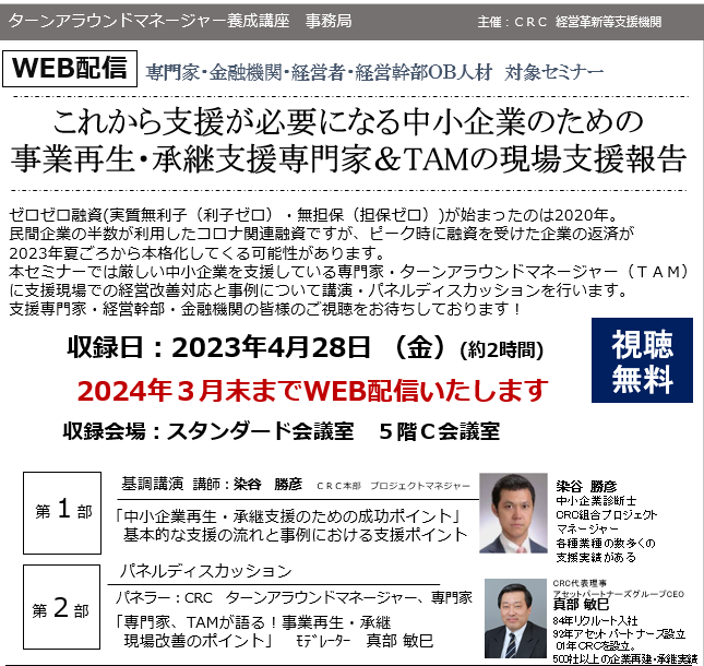 承継支援 専門家の現状支援報告。ゼロゼロ融資 ( 実質無利子(利子ゼロ)・無担保(担保ゼロ))が始まったのは2020年。民間企業の半数が利用したコロナ関連融資ですが、ピーク時に融資を受けた企業の返済が2023年夏頃から本格化してくる可能性があります。本セミナーでは厳しい中小企業を支援している専門家・ ターンアラウンドマネージャー (TAM)に支援現場での経営改善対応と事例について講演・パネルディスカッションを行います。