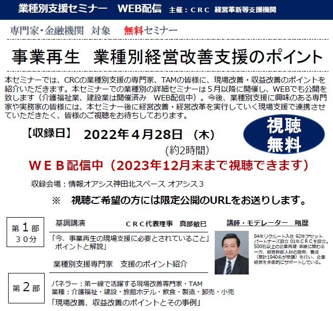 CRCの 業種別 経営改善 の専門家、TAMの皆様に、現場改善・収益改善のポイントを紹介いただきます。①「今、事業再生の現場支援に必要とされていること」ポイントと解説 ②「現場改善、収益改善のポイントとその事例」 介護福祉、建設、旅館ホテル、飲食、製造、卸売、小売